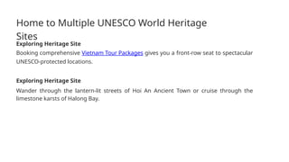 Home to Multiple UNESCO World Heritage
Sites
Exploring Heritage Site
Booking comprehensive Vietnam Tour Packages gives you a front-row seat to spectacular
UNESCO-protected locations.
Exploring Heritage Site
Wander through the lantern-lit streets of Hoi An Ancient Town or cruise through the
limestone karsts of Halong Bay.
 