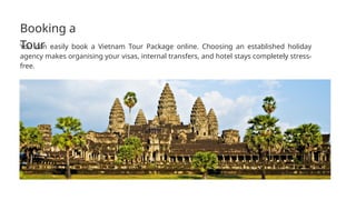 Booking a
Tour
You can easily book a Vietnam Tour Package online. Choosing an established holiday
agency makes organising your visas, internal transfers, and hotel stays completely stress-
free.
 