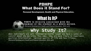 PDHPE
What Does it Stand For?
Personal Development, Health and Physical Education.
What Is It?
P D H P E i s d i r e c t l y c o n c e r n e d w i t h t h e
d e v e l o p m e n t o f t h e s t u d e n t a s a w h o l e p e r s o n .
(Personal Development Health and Physical Education, 2013, p.6)
Why Study It?
When Individuals are well informed on health issues and have a sense of
control about the decisions they make, they are more likely to experience
positive relationships, improved quality of life and less illness.
(Personal Development Health and Physical Education, 2013, p.6)
 