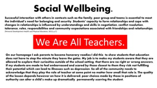 Social Wellbeing.
Successful interaction with others in contexts such as the family, peer group and teams is essential to meet
the individual’s need for belonging and security. Students’ capacity to form relationships and cope with
changes in relationships is influenced by understandings and skills in negotiation, conflict resolution,
tolerance, roles, responsibilities and community expectations associated with friendships and relationships.
(Personal Development Health and Physical Education, 2013, p.7)
We Are All Teachers.
On our homepage I ask parents to become honorary roadies I did this to show students that education
does not have to stop the minute they leave the gates. My job is to make my students aware that they are
allowed to explore their curiosities outside of the school setting; that there are no right or wrong answers.
If my students are made to feel embarrassed and scared by those closest to them they risk not fulfilling
their potential which can lead to illnesses such as depression. So all of the community needs to
acknowledge that they play the role of teacher at some point no matter how small that role is. The quality
of the lesson depends however on how it is delivered; poor choices made by those in positions of
authority can alter a child’s make up dramatically permanently scarring the student.
 