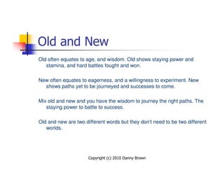 Old and New
Old often equates to age, and wisdom. Old shows staying power and
   stamina, and hard battles fought and won.

New often equates to eagerness, and a willingness to experiment. New
  shows paths yet to be journeyed and successes to come.

Mix old and new and you have the wisdom to journey the right paths. The
   staying power to battle to success.

Old and new are two different words but they don't need to be two different
   worlds.




                      Copyright (c) 2010 Danny Brown
 