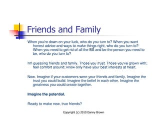 Friends and Family
When you're down on your luck, who do you turn to? When you want
  honest advice and ways to make things right, who do you turn to?
  When you need to get rid of all the BS and be the person you need to
  be, who do you turn to?

I'm guessing friends and family. Those you trust. Those you've grown with;
    feel comfort around; know only have your best interests at heart.

Now. Imagine if your customers were your friends and family. Imagine the
  trust you could build. Imagine the belief in each other. Imagine the
  greatness you could create together.

Imagine the potential.

Ready to make new, true friends?

                     Copyright (c) 2010 Danny Brown
 