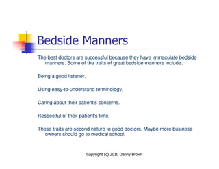 Bedside Manners
The best doctors are successful because they have immaculate bedside
   manners. Some of the traits of great bedside manners include:

Being a good listener.

Using easy-to-understand terminology.

Caring about their patient's concerns.

Respectful of their patient's time.

These traits are second nature to good doctors. Maybe more business
   owners should go to medical school.


                         Copyright (c) 2010 Danny Brown
 