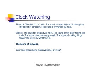 Clock Watching
Tick tock. The sound of a clock. The sound of watching the minutes go by.
   The sound of boredom. The sound of anywhere but here.

Silence. The sound of creativity at work. The sound of not really feeling like
    a job. The sound of expressing yourself. The sound of making things
    happen the way you want them to.

The sound of success.

You're not encouraging clock watching, are you?




                       Copyright (c) 2010 Danny Brown
 