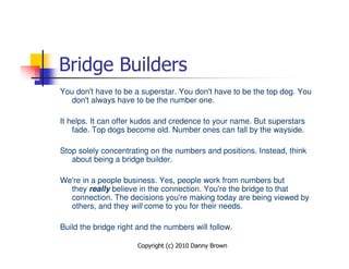 Bridge Builders
You don't have to be a superstar. You don't have to be the top dog. You
   don't always have to be the number one.

It helps. It can offer kudos and credence to your name. But superstars
    fade. Top dogs become old. Number ones can fall by the wayside.

Stop solely concentrating on the numbers and positions. Instead, think
   about being a bridge builder.

We're in a people business. Yes, people work from numbers but
  they really believe in the connection. You're the bridge to that
  connection. The decisions you're making today are being viewed by
  others, and they will come to you for their needs.

Build the bridge right and the numbers will follow.

                      Copyright (c) 2010 Danny Brown
 