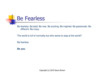 Be Fearless
Be fearless. Be bold. Be new. Be exciting. Be inspired. Be passionate. Be
   different. Be crazy.

The world is full of normality but who wants to stop at the world?

Be fearless.

Be you.




                      Copyright (c) 2010 Danny Brown
 