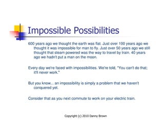 Impossible Possibilities
600 years ago we thought the earth was flat. Just over 100 years ago we
   thought it was impossible for man to fly. Just over 50 years ago we still
   thought that steam powered was the way to travel by train. 40 years
   ago we hadn't put a man on the moon.

Every day we're faced with impossibilities. We're told, "You can't do that;
   it'll never work.“

But you know... an impossibility is simply a problem that we haven't
   conquered yet.

Consider that as you next commute to work on your electric train.



                      Copyright (c) 2010 Danny Brown
 