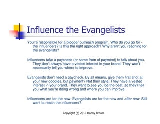 Influence the Evangelists
You're responsible for a blogger outreach program. Who do you go for -
   the influencers? Is this the right approach? Why aren't you reaching for
   the evangelists?

Influencers take a paycheck (or some from of payment) to talk about you.
    They don't always have a vested interest in your brand. They won't
    necessarily tell you where to improve.

Evangelists don't need a paycheck. By all means, give them first shot at
   your new goodies, but payment? Not their style. They have a vested
   interest in your brand. They want to see you be the best, so they'll tell
   you what you're doing wrong and where you can improve.

Influencers are for the now. Evangelists are for the now and after now. Still
    want to reach the influencers?

                       Copyright (c) 2010 Danny Brown
 