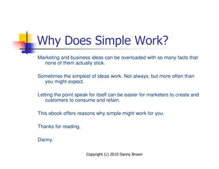 Why Does Simple Work?
Marketing and business ideas can be overloaded with so many facts that
  none of them actually stick.

Sometimes the simplest of ideas work. Not always, but more often than
  you might expect.

Letting the point speak for itself can be easier for marketers to create and
   customers to consume and retain.

This ebook offers reasons why simple might work for you.

Thanks for reading,

Danny.

                      Copyright (c) 2010 Danny Brown
 