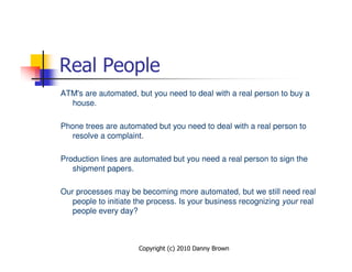 Real People
ATM's are automated, but you need to deal with a real person to buy a
  house.

Phone trees are automated but you need to deal with a real person to
   resolve a complaint.

Production lines are automated but you need a real person to sign the
   shipment papers.

Our processes may be becoming more automated, but we still need real
  people to initiate the process. Is your business recognizing your real
  people every day?



                      Copyright (c) 2010 Danny Brown
 