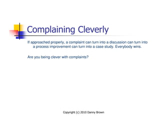 Complaining Cleverly
If approached properly, a complaint can turn into a discussion can turn into
    a process improvement can turn into a case study. Everybody wins.

Are you being clever with complaints?




                      Copyright (c) 2010 Danny Brown
 