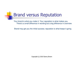 Brand versus Reputation
Your brand is what you make it. Your reputation is what makes you.
   There's a small difference in wording but a big difference in overview.

Brand may get you the initial success; reputation is what keeps it going.




                      Copyright (c) 2010 Danny Brown
 