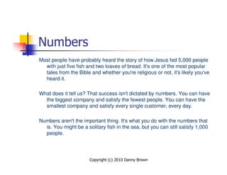 Numbers
Most people have probably heard the story of how Jesus fed 5,000 people
  with just five fish and two loaves of bread. It's one of the most popular
  tales from the Bible and whether you're religious or not, it's likely you've
  heard it.

What does it tell us? That success isn't dictated by numbers. You can have
  the biggest company and satisfy the fewest people. You can have the
  smallest company and satisfy every single customer, every day.

Numbers aren't the important thing. It's what you do with the numbers that
  is. You might be a solitary fish in the sea, but you can still satisfy 1,000
  people.




                       Copyright (c) 2010 Danny Brown
 