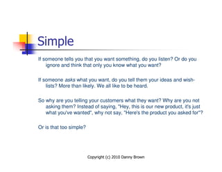 Simple
If someone tells you that you want something, do you listen? Or do you
    ignore and think that only you know what you want?

If someone asks what you want, do you tell them your ideas and wish-
    lists? More than likely. We all like to be heard.

So why are you telling your customers what they want? Why are you not
   asking them? Instead of saying, "Hey, this is our new product, it's just
   what you've wanted", why not say, "Here's the product you asked for"?

Or is that too simple?




                         Copyright (c) 2010 Danny Brown
 