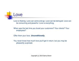Love
Love is fleeting. Love can come and go. Love can be betrayed. Love can
   be consuming and powerful. Love is everything.

When was the last time you loved your customers? Your clients? Your
  employees?

Offer them your love. Unconditionally.

You never know how much love you'll get in return, but you may be
   pleasantly surprised.




                     Copyright (c) 2010 Danny Brown
 