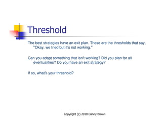Threshold
The best strategies have an exit plan. These are the thresholds that say,
   “Okay, we tried but it’s not working.”

Can you adapt something that isn’t working? Did you plan for all
  eventualities? Do you have an exit strategy?

If so, what’s your threshold?




                      Copyright (c) 2010 Danny Brown
 