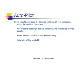 Auto-Pilot
Being on auto-pilot is just the same as switching off your senses and
   letting the machinery take over.

   You miss the real things that are happening, the real stories, the real
   people.

   Fine if you're a machine, but as a human being?

   Auto-pilot is life's blindfold.




                        Copyright (c) 2010 Danny Brown
 