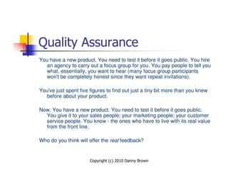 Quality Assurance
You have a new product. You need to test it before it goes public. You hire
   an agency to carry out a focus group for you. You pay people to tell you
   what, essentially, you want to hear (many focus group participants
   won't be completely honest since they want repeat invitations).

You've just spent five figures to find out just a tiny bit more than you knew
   before about your product.

Now. You have a new product. You need to test it before it goes public.
  You give it to your sales people; your marketing people; your customer
  service people. You know - the ones who have to live with its real value
  from the front line.

Who do you think will offer the real feedback?


                       Copyright (c) 2010 Danny Brown
 