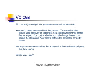 Voices
All of us are just one person, yet we use many voices every day.

You control these voices and how they’re used. You control whether
   they’re used positively or negatively. You control whether they garner
   fear or respect. You control whether you help change the world or
   accept the status quo. Your control defines the perception of you by
   others.

We may have numerous voices, but at the end of the day there’s only one
  that truly counts.

What’s your voice?



                      Copyright (c) 2010 Danny Brown
 