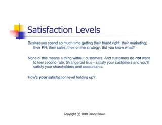 Satisfaction Levels
Businesses spend so much time getting their brand right; their marketing;
   their PR; their sales; their online strategy. But you know what?

None of this means a thing without customers. And customers do not want
  to feel second-rate. Strange but true - satisfy your customers and you’ll
  satisfy your shareholders and accountants.

How’s your satisfaction level holding up?




                      Copyright (c) 2010 Danny Brown
 