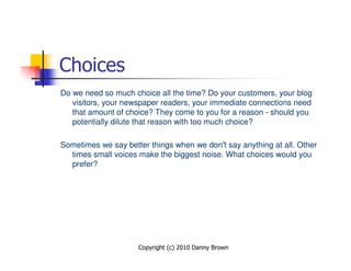 Choices
Do we need so much choice all the time? Do your customers, your blog
   visitors, your newspaper readers, your immediate connections need
   that amount of choice? They come to you for a reason - should you
   potentially dilute that reason with too much choice?

Sometimes we say better things when we don’t say anything at all. Other
  times small voices make the biggest noise. What choices would you
  prefer?




                     Copyright (c) 2010 Danny Brown
 