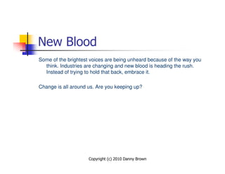New Blood
Some of the brightest voices are being unheard because of the way you
  think. Industries are changing and new blood is heading the rush.
  Instead of trying to hold that back, embrace it.

Change is all around us. Are you keeping up?




                     Copyright (c) 2010 Danny Brown
 