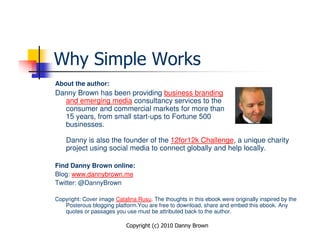 Why Simple Works
About the author:
Danny Brown has been providing business branding
  and emerging media consultancy services to the
  consumer and commercial markets for more than
  15 years, from small start-ups to Fortune 500
  businesses.

    Danny is also the founder of the 12for12k Challenge, a unique charity
    project using social media to connect globally and help locally.

Find Danny Brown online:
Blog: www.dannybrown.me
Twitter: @DannyBrown

Copyright: Cover image Catalina Rusu. The thoughts in this ebook were originally inspired by the
   Posterous blogging platform.You are free to download, share and embed this ebook. Any
   quotes or passages you use must be attributed back to the author.

                            Copyright (c) 2010 Danny Brown
 