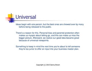 Universal
Ideas begin with one person, but the best ones are chewed over by many
   before being released to the public.

There's a reason for this. Personal bias and parental protection often
   makes us myopic about letting go, and this can make us miss the
   bigger picture. Afterward, we realize our good idea became great
   because of universal viewpoints.

Something to keep in mind the next time you're about to tell someone
  they're too junior to offer an input into your business master plan.




                      Copyright (c) 2010 Danny Brown
 
