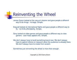 Reinventing the Wheel
James Dyson looked at the vacuum cleaner and gave people a different
   way to do things - no bags. Simple.

EasyJet looked at international flights and gave people a different way to
   fly - no thrills affordability. Simple.

Sony looked at video games and gave people a different way to view
  gamers - cool mass appeal chic. Simple.

We don't always have to build something brand new. We don't always
  have to spend millions on research when the audience is already there.
  We don't always have to create from scratch.

Sometimes just reinventing the wheel is more than enough.


                      Copyright (c) 2010 Danny Brown
 