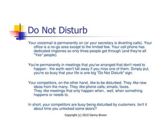 Do Not Disturb
Your voicemail is permanently on (or your secretary is diverting calls). Your
   office is a no-go area except to the limited few. Your cell phone has
   dedicated ringtones so only three people get through (and they're all
   "Yes" people).

You're permanently in meetings that you've arranged that don't need to
   happen - the earth won't fall away if you miss one of them. Simply put,
   you're so busy that your life is one big "Do Not Disturb" sign.

Your competitors, on the other hand, like to be disturbed. They like new
   ideas from the many. They like phone calls; emails; faxes.
   They like meetings that only happen when.. well, when something
   happens or needs to.

In short, your competitors are busy being disturbed by customers. Isn't it
    about time you unlocked some doors?
                      Copyright (c) 2010 Danny Brown
 