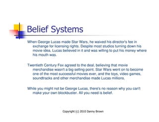 Belief Systems
When George Lucas made Star Wars, he waived his director's fee in
  exchange for licensing rights. Despite most studios turning down his
  movie idea, Lucas believed in it and was willing to put his money where
  his mouth was.

Twentieth Century Fox agreed to the deal, believing that movie
  merchandise wasn't a big selling point. Star Wars went on to become
  one of the most successful movies ever, and the toys, video games,
  soundtracks and other merchandise made Lucas millions.

While you might not be George Lucas, there's no reason why you can't
  make your own blockbuster. All you need is belief.




                     Copyright (c) 2010 Danny Brown
 
