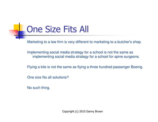 One Size Fits All
Marketing to a law firm is very different to marketing to a butcher's shop.

Implementing social media strategy for a school is not the same as
   implementing social media strategy for a school for spine surgeons.

Flying a kite is not the same as flying a three hundred passenger Boeing.

One size fits all solutions?

No such thing.




                       Copyright (c) 2010 Danny Brown
 