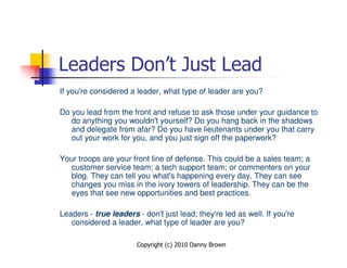 Leaders Don’t Just Lead
If you're considered a leader, what type of leader are you?

Do you lead from the front and refuse to ask those under your guidance to
   do anything you wouldn't yourself? Do you hang back in the shadows
   and delegate from afar? Do you have lieutenants under you that carry
   out your work for you, and you just sign off the paperwork?

Your troops are your front line of defense. This could be a sales team; a
   customer service team; a tech support team; or commenters on your
   blog. They can tell you what's happening every day. They can see
   changes you miss in the ivory towers of leadership. They can be the
   eyes that see new opportunities and best practices.

Leaders - true leaders - don't just lead; they're led as well. If you're
   considered a leader, what type of leader are you?

                       Copyright (c) 2010 Danny Brown
 