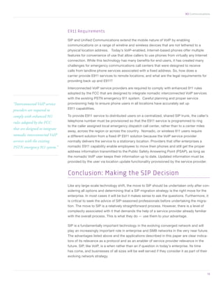 XO Communications




                                 E911 Requirements

                                 SIP and Unified Communications extend the mobile nature of VoIP by enabling
                                 communications on a range of wireline and wireless devices that are not tethered to a
                                 physical location address. Today’s VoIP-enabled, Internet-based phones offer multiple
                                 features for convenience of use that allow callers to use phones from virtually any Internet
                                 connection. While this technology has many benefits for end users, it has created many
                                 challenges for emergency communications call centers that were designed to receive
                                 calls from landline phone services associated with a fixed address. So, how does a
                                 carrier provide E911 services to remote locations; and what are the legal requirements for
                                 providing back up and E911?

                                 Interconnected VoIP service providers are required to comply with enhanced 911 rules
                                 adopted by the FCC that are designed to integrate nomadic interconnected VoIP services
                                 with the existing PSTN emergency 911 system. Careful planning and proper service
“Interconnected VoIP service     provisioning help to ensure phone users in all locations have accurately set up
                                 E911 capabilities.
providers are required to
comply with enhanced 911         To provide E911 service to distributed users on a centralized, shared SIP trunk, the caller’s
                                 telephone number must be provisioned so that the E911 service is programmed to ring
rules adopted by the FCC
                                 to the caller assigned local emergency dispatch call center, rather than to a center miles
that are designed to integrate
                                 away, across the region or across the country. Nomadic, or wireless 911 users require
nomadic interconnected VoIP      a different solution from a fixed-IP E911 solution because the VoIP service provider
services with the existing       normally delivers the service to a stationary location. Providers that offer enterprises a
PSTN emergency 911 system.”      nomadic E911 capability enable employees to move their phones and still get the proper
                                 address information transmitted to the Public Safety Answering Point (PSAP), as long as
                                 the nomadic VoIP user keeps their information up to date. Updated information must be
                                 provided by the user via location update functionality provisioned by the service provider.


                                 Conclusion: Making the SIP Decision
                                 Like any large-scale technology shift, the move to SIP should be undertaken only after con-
                                 sidering all options and determining that a SIP migration strategy is the right move for the
                                 enterprise. In most cases it will be but it makes sense to ask the questions. Furthermore, it
                                 is critical to seek the advice of SIP-seasoned professionals before undertaking the migra-
                                 tion. The move to SIP is a relatively straightforward process. However, there is a level of
                                 complexity associated with it that demands the help of a service provider already familiar
                                 with the overall process. This is what they do — use them to your advantage.

                                 SIP is a fundamentally important technology in the evolving converged network and will
                                 play an increasingly important role in enterprise and SMB networks in the very near future.
                                 The advantages listed above and the applications described in this paper are clear indica-
                                 tors of its relevance as a protocol and as an enabler of service provider relevance in the
                                 future. SIP, like VoIP, is a when rather than an if question in today’s enterprise. Its time
                                 has come, and businesses of all sizes will be well served if they consider it as part of their
                                 evolving network strategy.




	                                                                                                                                 13
 