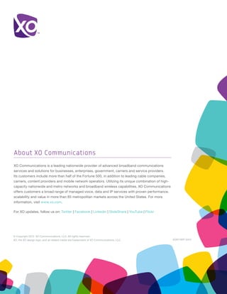 About XO Communications
XO Communications is a leading nationwide provider of advanced broadband communications
services and solutions for businesses, enterprises, government, carriers and service providers.
Its customers include more than half of the Fortune 500, in addition to leading cable companies,
carriers, content providers and mobile network operators. Utilizing its unique combination of high-
capacity nationwide and metro networks and broadband wireless capabilities, XO Communications
offers customers a broad range of managed voice, data and IP services with proven performance,
scalability and value in more than 85 metropolitan markets across the United States. For more
information, visit www.xo.com.

For XO updates, follow us on: Twitter | Facebook | Linkedin | SlideShare | YouTube | Flickr




© Copyright 2012. XO Communications, LLC. All rights reserved.
XO, the XO design logo, and all related marks are trademarks of XO Communications, LLC.               XO911WP-0412
 