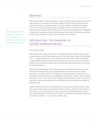 XO Communications




                                 Abstract
                                 Written specifically for IT decision makers in medium to large-sized businesses, this white
                                 paper presents an overview of the Session Initiation Protocol (SIP) standard, its drivers,
                                 benefits, and barriers to implementation. The paper presents several business applica-
                                 tions for SIP trunking and discusses the advantages of SIP as an enabler for Unified
                                 Communications. Because SIP has become the de facto industry standard for IP telephony
“The growing proliferation       development, the paper concludes that businesses and enterprises of all sizes will be well
of Unified Communications        served if they consider SIP as part of their evolving network strategy.
(UC) technology in the
workplace is enabling anytime,
                                 Introduction: The Evolution to
anywhere communications.”
                                 Unified Communications

                                 Setting the Stage

                                 Remember the first mobile phones? You could always tell when someone had one: they
                                 walked hunched over like Quasimodo because of the heavy battery inside. We all coveted
                                 them — everybody wanted one. They were so desirous that in the mid-80s the Sharper
                                 Image Company actually sold a fake cell phone that had a suction cup on the end of the
                                 handset cord that could be affixed under the dashboard, allowing the owner to drive down
                                 the street looking cool.

                                 Remember the first laptops? They were equally cool; we all wanted one of those as well.
                                 But I’d be willing to bet that very few people reading this paper today carry a laptop
                                 because it’s cool. My suspicion is that they carry a laptop because it has their stuff on it.
                                 All the Microsoft Word documents, spreadsheets, presentations, images, PDF documents,
                                 sound files, music, movie clips, and other digital paraphernalia that our work and personal
                                 lives require are typically resident on our computers and must, therefore, accompany us
                                 wherever we go.

                                 However, what if the need to have the physical computer were to go away? What if there
                                 was a way to have access to work-related content at anytime, anywhere in the world, on
                                 any network, using any access device over any access technology? Would that not sim-
                                 plify life dramatically and make use of the network more efficient and relevant? Well, that is
                                 more than a possibility — it is becoming a reality today.




	                                                                                                                                3
 