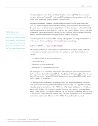 XO Communications




                                             a functional adjunct to the Public Switched Telephone Network (PSTN). However, as the
                                             migration to Internet Protocol (IP) continues, SS7 protocols are being replaced with IP pro-
                                             tocols, most notably the Session Initiation Protocol, or SIP.

                                             Service providers have upgraded their network platforms to provide value-added fea-
                                             tures and applications that differentiate their offerings and complement the SIP standard.
                                             One such feature is virtual numbers, a significant benefit for companies with a distributed
                                             workforce and customer base. Business continuity and network disaster recovery can also
“SIP is flexible and                         be elements in a SIP environment, affecting not only customer service, but also providing
extraordinarily dynamic. Its                 network managers with additional ways to improve network availability.
functionality can be extended
                                             This paper presents an overview of the ongoing SIP migration, including an explanation of
to any number of applications,               what it is, how it works, and why it is important to businesses today.
including enhanced signaling
for valueadded services, VoIP,               Overview of the SIP Signaling Protocol
and XMLtagged applications.”
                                             SIP is an application layer protocol that is used to establish, maintain, modify, and end
                                             communications sessions between two or more parties. As such, it can establish and
                                             manage:

                                             •	 Two-party, multiparty, or multicast sessions

                                             •	 Internet telephony

                                             •	 Distribution of multimedia content

                                             •	 Management of multimedia conferences


                                             SIP is designed to be completely independent of the transport layer and can operate over
                                             the Transmission Control Protocol (TCP), the User Datagram Protocol (UDP), or the Stream
                                             Control Transmission Protocol (SCTP). SIP-based clients (devices) use TCP or UDP proto-
                                             cols to connect to SIP servers.

                                             The primary driving force behind SIP’s development and deployment was the perceived
                                             need to develop a signaling protocol for IP-based networks that can support the standard
                                             call processing functions found in the PSTN. The SIP protocol itself does not define these
                                             features, but enables their creation in network elements, such as proxy servers and user
                                             agents. These features include digit collection, call ring, ring back, busy tone, and fast busy
                                             or reorder. And while the manner in which these functions are delivered in an IP-based SIP
                                             environment is somewhat different from the PSTN, the overall result is identical.




© Copyright 2012. XO Communications, LLC. All rights reserved.	                                                                            5
XO, the XO design logo, and all related marks are registered trademarks of XO Communications, LLC.	
 