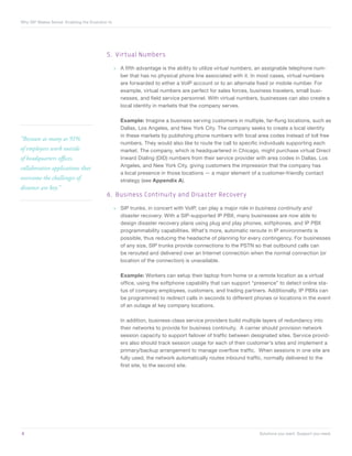 Why SIP Makes Sense Enabling the Evolution to




                                          5.	 Virtual Numbers

                                                »» A fifth advantage is the ability to utilize virtual numbers, an assignable telephone num-
                                                   ber that has no physical phone line associated with it. In most cases, virtual numbers
                                                   are forwarded to either a VoIP account or to an alternate fixed or mobile number. For
                                                   example, virtual numbers are perfect for sales forces, business travelers, small busi-
                                                   nesses, and field service personnel. With virtual numbers, businesses can also create a
                                                   local identity in markets that the company serves.

                                                  Example: Imagine a business serving customers in multiple, far-flung locations, such as
                                                  Dallas, Los Angeles, and New York City. The company seeks to create a local identity
                                                  in these markets by publishing phone numbers with local area codes instead of toll free
“Because as many as 91%
                                                  numbers. They would also like to route the call to specific individuals supporting each
of employees work outside                         market. The company, which is headquartered in Chicago, might purchase virtual Direct
of headquarters offices,                          Inward Dialing (DID) numbers from their service provider with area codes in Dallas, Los
                                                  Angeles, and New York City, giving customers the impression that the company has
collaborative applications that
                                                  a local presence in those locations — a major element of a customer-friendly contact
overcome the challenges of                        strategy (see Appendix A).
distance are key.”
                                          6.	 Business Continuity and Disaster Recovery

                                                »» SIP trunks, in concert with VoIP, can play a major role in business continuity and
                                                   disaster recovery. With a SIP-supported IP PBX, many businesses are now able to
                                                   design disaster recovery plans using plug and play phones, softphones, and IP PBX
                                                   programmability capabilities. What’s more, automatic reroute in IP environments is
                                                   possible, thus reducing the headache of planning for every contingency. For businesses
                                                   of any size, SIP trunks provide connections to the PSTN so that outbound calls can
                                                   be rerouted and delivered over an Internet connection when the normal connection (or
                                                   location of the connection) is unavailable.

                                                  Example: Workers can setup their laptop from home or a remote location as a virtual
                                                  office, using the softphone capability that can support “presence” to detect online sta-
                                                  tus of company employees, customers, and trading partners. Additionally, IP PBXs can
                                                  be programmed to redirect calls in seconds to different phones or locations in the event
                                                  of an outage at key company locations.

                                                  In addition, business-class service providers build multiple layers of redundancy into
                                                  their networks to provide for business continuity. A carrier should provision network
                                                  session capacity to support failover of traffic between designated sites. Service provid-
                                                  ers also should track session usage for each of their customer’s sites and implement a
                                                  primary/backup arrangement to manage overflow traffic. When sessions in one site are
                                                  fully used, the network automatically routes inbound traffic, normally delivered to the
                                                  first site, to the second site.




8	                                                                                                            Solutions you want. Support you need.
 