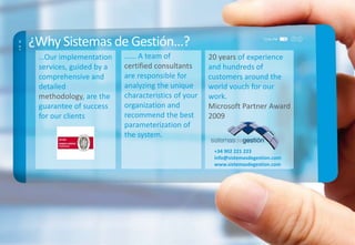 ¿Why Sistemas de Gestión…?
…Our implementation
services, guided by a
comprehensive and
detailed
methodology, are the
guarantee of success
for our clients
…... A team of
certified consultants
are responsible for
analyzing the unique
characteristics of your
organization and
recommend the best
parameterization of
the system.
20 years of experience
and hundreds of
customers around the
world vouch for our
work.
Microsoft Partner Award
2009
+34 902 221 223
info@sistemasdegestion.com
www.sistemasdegestion.com
 
