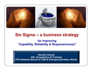 Six Sigma – a business strategy
for improving
“Capability, Reliability & Responsiveness”
Six Sigma – a business strategy
for improving
“Capability, Reliability & Responsiveness”
Naresh Chawla
GM- Consultancy & Training
PTU Nalanda School of TQM & Entrepreneurship, Mohali
 