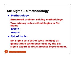 ● Methodology
Structured problem solving methodology.
Two primary sub-methodologies in Six
Sigma
DMAIC
DMADV
● Set of tools
Six Sigma as a set of tools includes all
quantitative techniques used by the six
sigma expert to drive process improvement.
Six Sigma – a methodology
● Methodology
Structured problem solving methodology.
Two primary sub-methodologies in Six
Sigma
DMAIC
DMADV
● Set of tools
Six Sigma as a set of tools includes all
quantitative techniques used by the six
sigma expert to drive process improvement.
16 nareshchawla@tqmbizschool.org
 