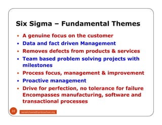  A genuine focus on the customer
 Data and fact driven Management
 Removes defects from products & services
 Team based problem solving projects with
milestones
 Process focus, management & improvement
 Proactive management
 Drive for perfection, no tolerance for failure
Encompasses manufacturing, software and
transactional processes
Six Sigma – Fundamental Themes
 A genuine focus on the customer
 Data and fact driven Management
 Removes defects from products & services
 Team based problem solving projects with
milestones
 Process focus, management & improvement
 Proactive management
 Drive for perfection, no tolerance for failure
Encompasses manufacturing, software and
transactional processes
22 nareshchawla@tqmbizschool.org
 