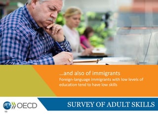 SURVEY OF ADULT SKILLS
Successful integration is not simply a matter of time.
In some countries, the time elapsed since immigrants arrived appears to
make little difference to their proficiency in literacy and numeracy,
suggesting either that the incentives to learn the language of the receiving
country are not strong or that policies that encourage learning the language
of the receiving country are of limited effectiveness
…and also of immigrants
Foreign-language immigrants with low levels of
education tend to have low skills
48
 