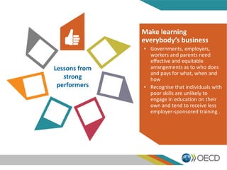 Lessons from
strong
performers
Make learning
everybody’s business
• Governments, employers,
workers and parents need
effective and equitable
arrangements as to who does
and pays for what, when and
how
• Recognise that individuals with
poor skills are unlikely to
engage in education on their
own and tend to receive less
employer-sponsored training .
 