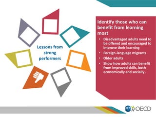 Lessons from
strong
performers
Identify those who can
benefit from learning
most
• Disadvantaged adults need to
be offered and encouraged to
improve their learning
• Foreign-language migrants
• Older adults
• Show how adults can benefit
from improved skills, both
economically and socially .
 