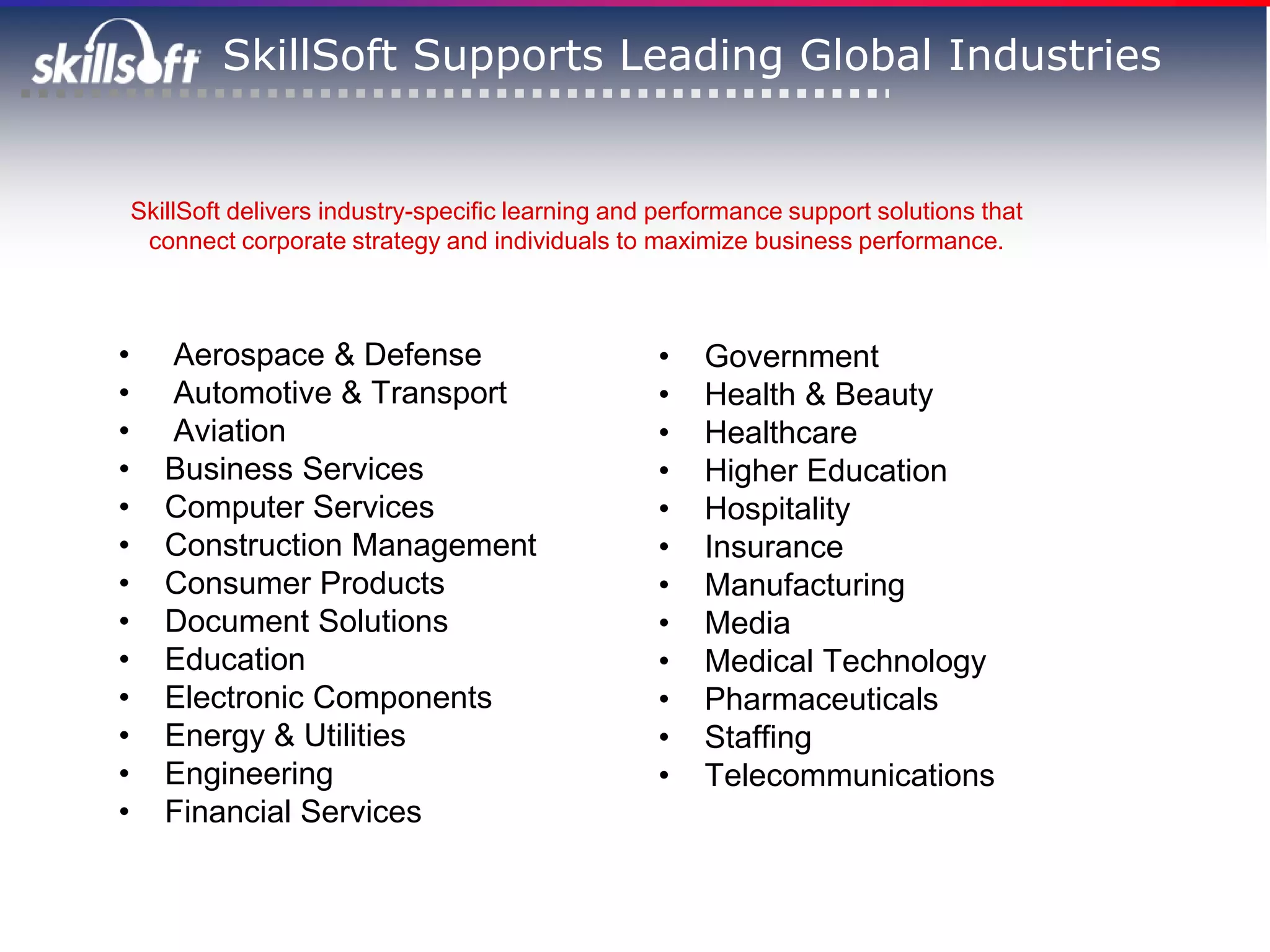 SkillSoft Supports Leading Global Industries


    SkillSoft delivers industry-specific learning and performance support solutions that
     connect corporate strategy and individuals to maximize business performance.



•      Aerospace & Defense                           •    Government
•      Automotive & Transport                        •    Health & Beauty
•      Aviation                                      •    Healthcare
•      Business Services                             •    Higher Education
•      Computer Services                             •    Hospitality
•      Construction Management                       •    Insurance
•      Consumer Products                             •    Manufacturing
•      Document Solutions                            •    Media
•      Education                                     •    Medical Technology
•      Electronic Components                         •    Pharmaceuticals
•      Energy & Utilities                            •    Staffing
•      Engineering                                   •    Telecommunications
•      Financial Services
 