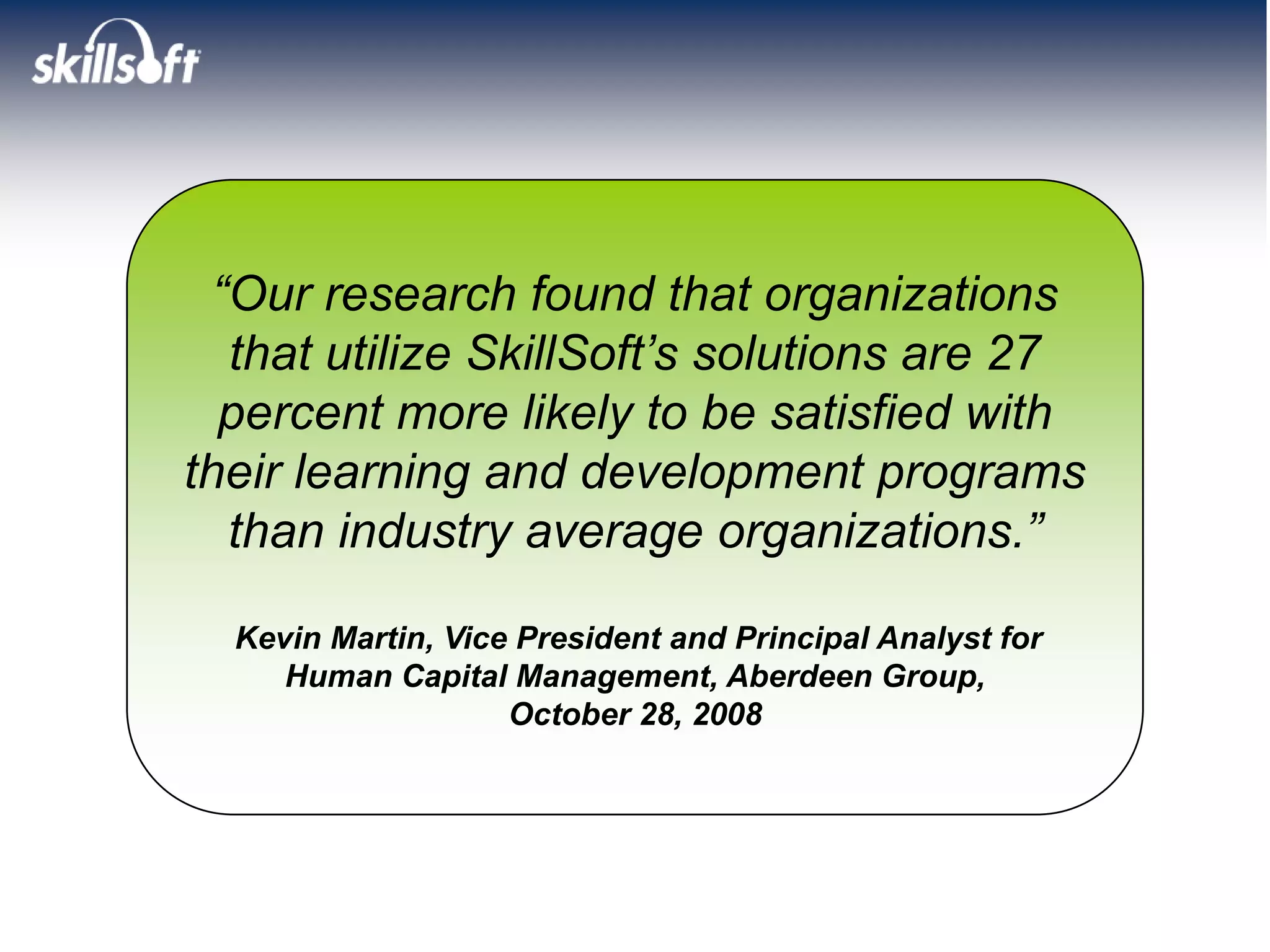 “Our research found that organizations
   that utilize SkillSoft’s solutions are 27
  percent more likely to be satisfied with
their learning and development programs
   than industry average organizations.”

  Kevin Martin, Vice President and Principal Analyst for
     Human Capital Management, Aberdeen Group,
                    October 28, 2008
 