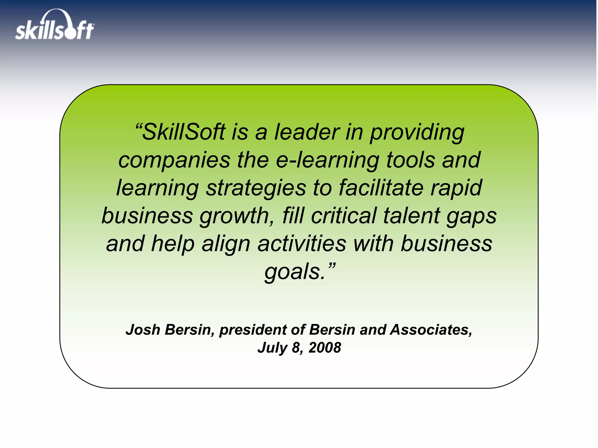 “SkillSoft is a leader in providing
 companies the e-learning tools and
 learning strategies to facilitate rapid
business growth, fill critical talent gaps
and help align activities with business
                  goals.”

  Josh Bersin, president of Bersin and Associates,
                    July 8, 2008
 