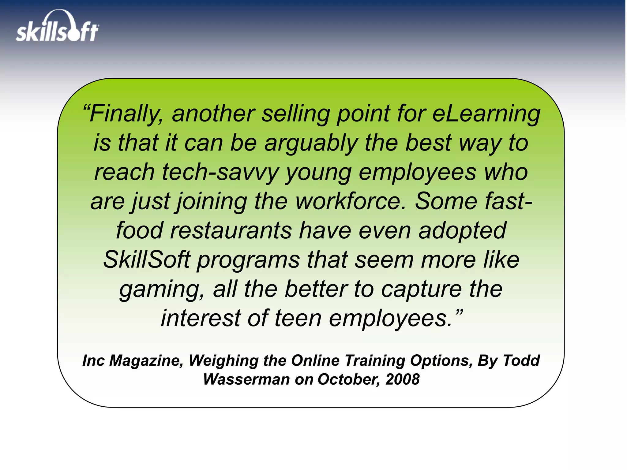 “Finally, another selling point for eLearning
 is that it can be arguably the best way to
 reach tech-savvy young employees who
 are just joining the workforce. Some fast-
    food restaurants have even adopted
  SkillSoft programs that seem more like
     gaming, all the better to capture the
        interest of teen employees.”
Inc Magazine, Weighing the Online Training Options, By Todd
               Wasserman on October, 2008
 