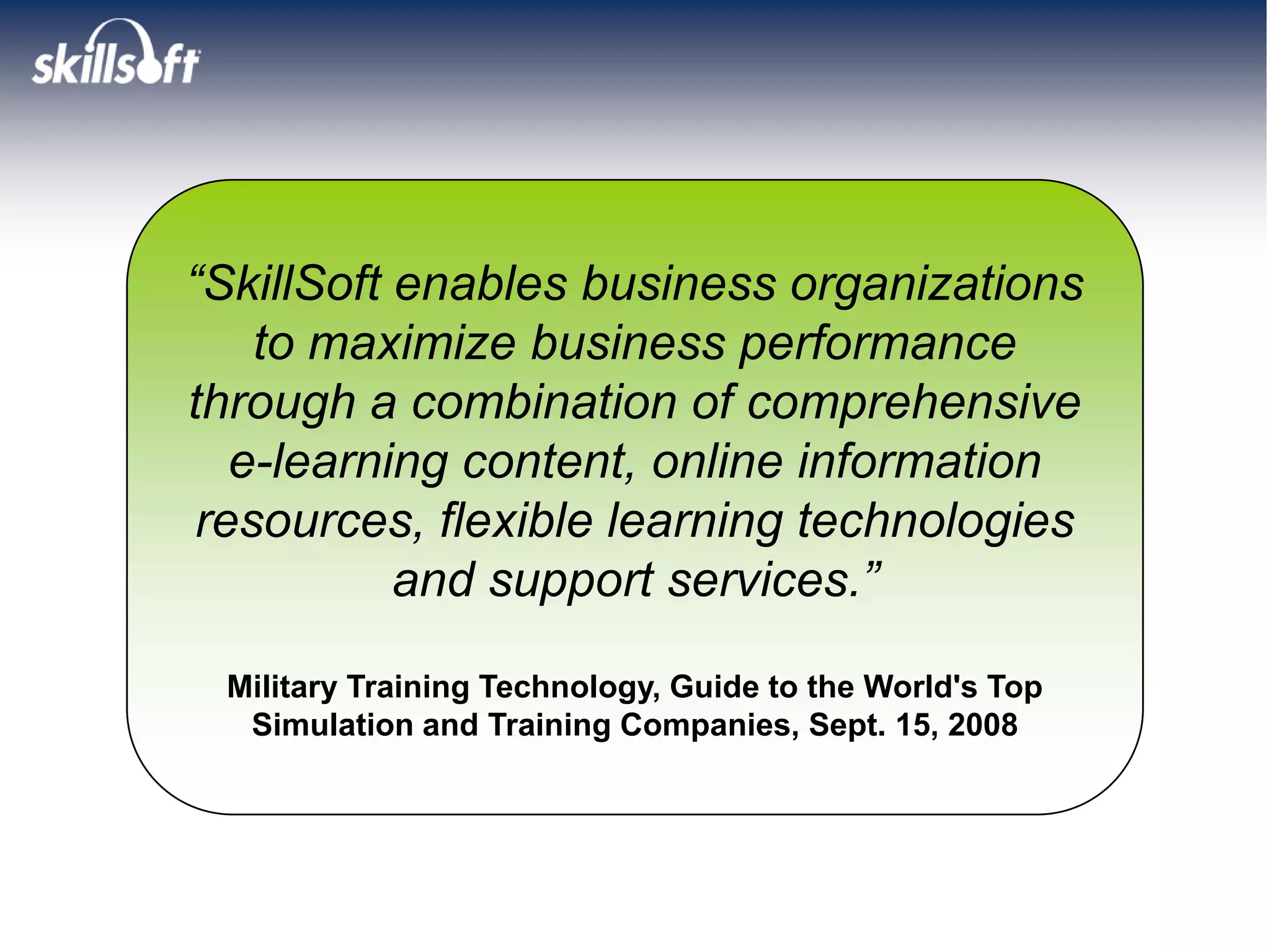 “SkillSoft enables business organizations
    to maximize business performance
through a combination of comprehensive
   e-learning content, online information
 resources, flexible learning technologies
           and support services.”

 Military Training Technology, Guide to the World's Top
  Simulation and Training Companies, Sept. 15, 2008
 